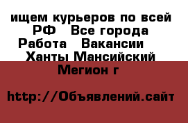 ищем курьеров по всей РФ - Все города Работа » Вакансии   . Ханты-Мансийский,Мегион г.